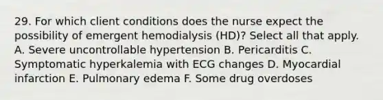 29. For which client conditions does the nurse expect the possibility of emergent hemodialysis (HD)? Select all that apply. A. Severe uncontrollable hypertension B. Pericarditis C. Symptomatic hyperkalemia with ECG changes D. Myocardial infarction E. Pulmonary edema F. Some drug overdoses