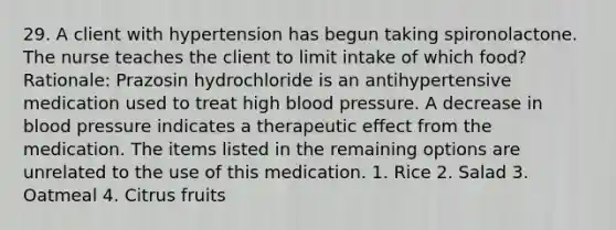 29. A client with hypertension has begun taking spironolactone. The nurse teaches the client to limit intake of which food? Rationale: Prazosin hydrochloride is an antihypertensive medication used to treat high blood pressure. A decrease in blood pressure indicates a therapeutic effect from the medication. The items listed in the remaining options are unrelated to the use of this medication. 1. Rice 2. Salad 3. Oatmeal 4. Citrus fruits