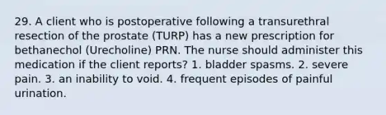 29. A client who is postoperative following a transurethral resection of the prostate (TURP) has a new prescription for bethanechol (Urecholine) PRN. The nurse should administer this medication if the client reports? 1. bladder spasms. 2. severe pain. 3. an inability to void. 4. frequent episodes of painful urination.