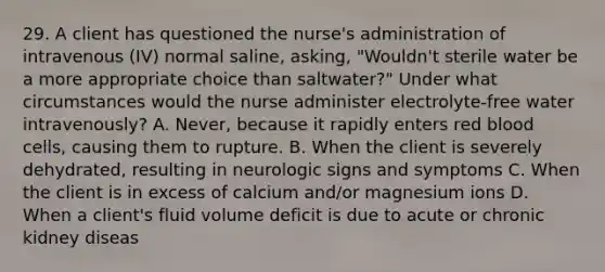 29. A client has questioned the nurse's administration of intravenous (IV) normal saline, asking, "Wouldn't sterile water be a more appropriate choice than saltwater?" Under what circumstances would the nurse administer electrolyte-free water intravenously? A. Never, because it rapidly enters red blood cells, causing them to rupture. B. When the client is severely dehydrated, resulting in neurologic signs and symptoms C. When the client is in excess of calcium and/or magnesium ions D. When a client's fluid volume deficit is due to acute or chronic kidney diseas