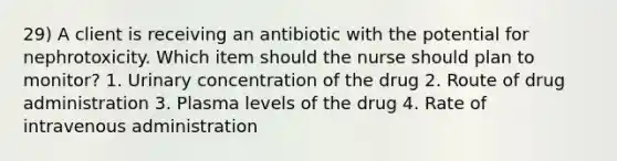 29) A client is receiving an antibiotic with the potential for nephrotoxicity. Which item should the nurse should plan to monitor? 1. Urinary concentration of the drug 2. Route of drug administration 3. Plasma levels of the drug 4. Rate of intravenous administration