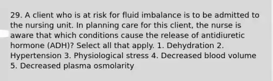 29. A client who is at risk for fluid imbalance is to be admitted to the nursing unit. In planning care for this client, the nurse is aware that which conditions cause the release of antidiuretic hormone (ADH)? Select all that apply. 1. Dehydration 2. Hypertension 3. Physiological stress 4. Decreased blood volume 5. Decreased plasma osmolarity