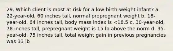 29. Which client is most at risk for a low-birth-weight infant? a. 22-year-old, 60 inches tall, normal prepregnant weight b. 18-year-old, 64 inches tall, body mass index is <18.5 c. 30-year-old, 78 inches tall, prepregnant weight is 15 lb above the norm d. 35-year-old, 75 inches tall, total weight gain in previous pregnancies was 33 lb