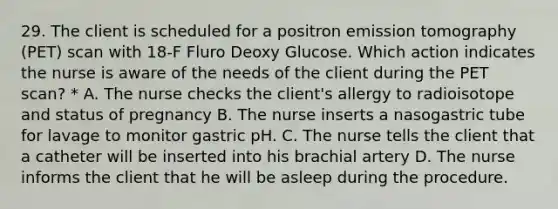 29. The client is scheduled for a positron emission tomography (PET) scan with 18-F Fluro Deoxy Glucose. Which action indicates the nurse is aware of the needs of the client during the PET scan? * A. The nurse checks the client's allergy to radioisotope and status of pregnancy B. The nurse inserts a nasogastric tube for lavage to monitor gastric pH. C. The nurse tells the client that a catheter will be inserted into his brachial artery D. The nurse informs the client that he will be asleep during the procedure.