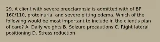 29. A client with severe preeclampsia is admitted with of BP 160/110, proteinuria, and severe pitting edema. Which of the following would be most important to include in the client's plan of care? A. Daily weights B. Seizure precautions C. Right lateral positioning D. Stress reduction