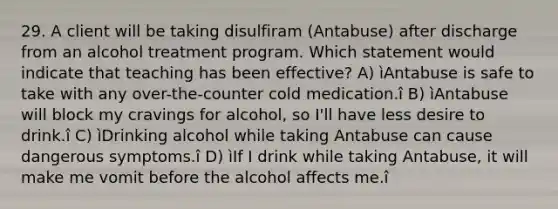 29. A client will be taking disulfiram (Antabuse) after discharge from an alcohol treatment program. Which statement would indicate that teaching has been effective? A) ìAntabuse is safe to take with any over-the-counter cold medication.î B) ìAntabuse will block my cravings for alcohol, so I'll have less desire to drink.î C) ìDrinking alcohol while taking Antabuse can cause dangerous symptoms.î D) ìIf I drink while taking Antabuse, it will make me vomit before the alcohol affects me.î