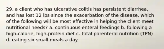 29. a client who has ulcerative colitis has persistent diarrhea, and has lost 12 lbs since the exacerbation of the disease. which of the following will be most effective in helping the client meet nutritional needs? a. continuous enteral feedings b. following a high-calorie, high-protein diet c. total parenteral nutrition (TPN) d. eating six small meals a day