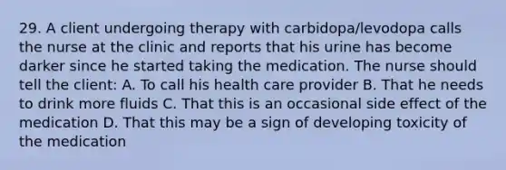 29. A client undergoing therapy with carbidopa/levodopa calls the nurse at the clinic and reports that his urine has become darker since he started taking the medication. The nurse should tell the client: A. To call his health care provider B. That he needs to drink more fluids C. That this is an occasional side effect of the medication D. That this may be a sign of developing toxicity of the medication