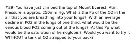 #29) You have just climbed the top of Mount Everest. Atm. Pressure is approx. 250mm Hg. What is the Pp of the O2 in the air that you are breathing into your lungs? -With an average decline in PO2 in the lungs of one third, what would be the venous blood PO2 coming out of the lungs? -At this Pp what would be the saturation of hemoglobin? -Would you want to try it WITHOUT a tank of O2 strapped to your back?