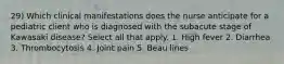 29) Which clinical manifestations does the nurse anticipate for a pediatric client who is diagnosed with the subacute stage of Kawasaki disease? Select all that apply. 1. High fever 2. Diarrhea 3. Thrombocytosis 4. Joint pain 5. Beau lines