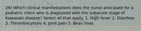 29) Which clinical manifestations does the nurse anticipate for a pediatric client who is diagnosed with the subacute stage of Kawasaki disease? Select all that apply. 1. High fever 2. Diarrhea 3. Thrombocytosis 4. Joint pain 5. Beau lines