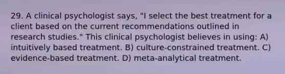 29. A clinical psychologist says, "I select the best treatment for a client based on the current recommendations outlined in research studies." This clinical psychologist believes in using: A) intuitively based treatment. B) culture-constrained treatment. C) evidence-based treatment. D) meta-analytical treatment.