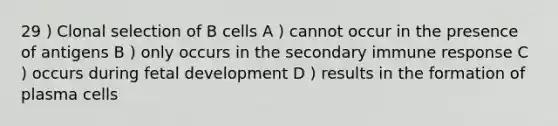 29 ) Clonal selection of B cells A ) cannot occur in the presence of antigens B ) only occurs in the secondary immune response C ) occurs during fetal development D ) results in the formation of plasma cells