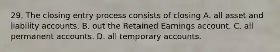 29. The closing entry process consists of closing A. all asset and liability accounts. B. out the Retained Earnings account. C. all permanent accounts. D. all temporary accounts.