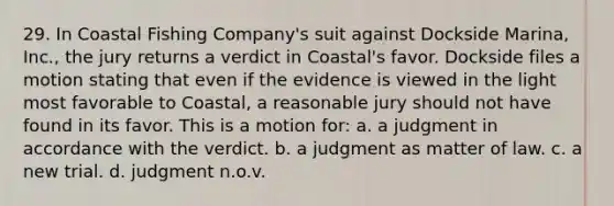 29. In Coastal Fishing Company's suit against Dockside Marina, Inc., the jury returns a verdict in Coastal's favor. Dockside files a motion stating that even if the evidence is viewed in the light most favorable to Coastal, a reasonable jury should not have found in its favor. This is a motion for: a. a judgment in accordance with the verdict. b. a judgment as matter of law. c. a new trial. d. judgment n.o.v.