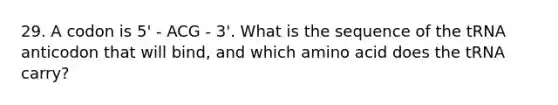 29. A codon is 5' - ACG - 3'. What is the sequence of the tRNA anticodon that will bind, and which amino acid does the tRNA carry?