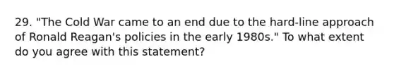 29. "The Cold War came to an end due to the hard-line approach of Ronald Reagan's policies in the early 1980s." To what extent do you agree with this statement?