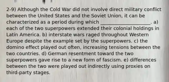 2-9) Although the Cold War did not involve direct military conflict between the United States and the Soviet Union, it can be characterized as a period during which _____________________. a) each of the two superpowers extended their colonial holdings in Latin America. b) interstate wars raged throughout Western Europe despite the example set by the superpowers. c) the domino effect played out often, increasing tensions between the two countries. d) German resentment toward the two superpowers gave rise to a new form of fascism. e) differences between the two were played out indirectly using proxies on third-party stages.