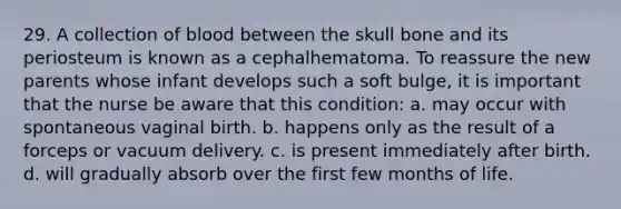 29. A collection of blood between the skull bone and its periosteum is known as a cephalhematoma. To reassure the new parents whose infant develops such a soft bulge, it is important that the nurse be aware that this condition: a. may occur with spontaneous vaginal birth. b. happens only as the result of a forceps or vacuum delivery. c. is present immediately after birth. d. will gradually absorb over the first few months of life.