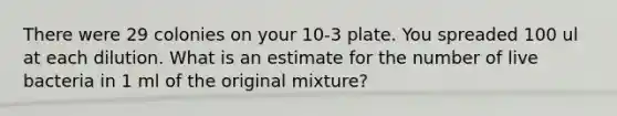 There were 29 colonies on your 10-3 plate. You spreaded 100 ul at each dilution. What is an estimate for the number of live bacteria in 1 ml of the original mixture?