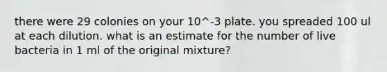 there were 29 colonies on your 10^-3 plate. you spreaded 100 ul at each dilution. what is an estimate for the number of live bacteria in 1 ml of the original mixture?