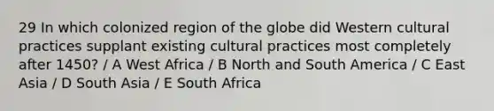 29 In which colonized region of the globe did Western cultural practices supplant existing cultural practices most completely after 1450? / A West Africa / B North and South America / C East Asia / D South Asia / E South Africa