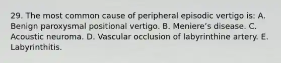 29. The most common cause of peripheral episodic vertigo is: A. Benign paroxysmal positional vertigo. B. Meniereʼs disease. C. Acoustic neuroma. D. Vascular occlusion of labyrinthine artery. E. Labyrinthitis.