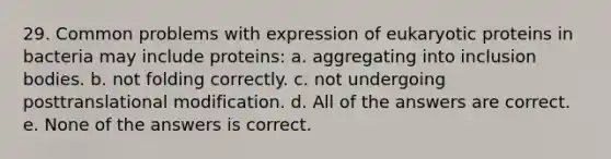 29. Common problems with expression of eukaryotic proteins in bacteria may include proteins: a. aggregating into inclusion bodies. b. not folding correctly. c. not undergoing posttranslational modification. d. All of the answers are correct. e. None of the answers is correct.