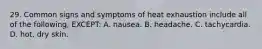 29. Common signs and symptoms of heat exhaustion include all of the following, EXCEPT: A. nausea. B. headache. C. tachycardia. D. hot, dry skin.