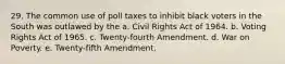 29. The common use of poll taxes to inhibit black voters in the South was outlawed by the a. Civil Rights Act of 1964. b. Voting Rights Act of 1965. c. Twenty-fourth Amendment. d. War on Poverty. e. Twenty-fifth Amendment.