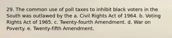 29. The common use of poll taxes to inhibit black voters in the South was outlawed by the a. Civil Rights Act of 1964. b. Voting Rights Act of 1965. c. Twenty-fourth Amendment. d. War on Poverty. e. Twenty-fifth Amendment.