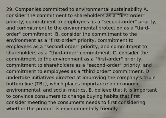 29. Companies committed to environmental sustainability A. consider the commitment to shareholders as a "first-order" priority, commitment to employees as a "second-order" priority, and commitment to the environmental protection as a "third-order" commitment. B. consider the commitment to the environment as a "first-order" priority, commitment to employees as a "second-order" priority, and commitment to shareholders as a "third-order" commitment. C. consider the commitment to the environment as a "first-order" priority, commitment to shareholders as a "second-order" priority, and commitment to employees as a "third-order" commitment. D. undertake initiatives directed at improving the company's triple bottom line (TBL), which places importance on economic, environmental, and social metrics. E. believe that it is important to convince consumers to change buying habits that first consider meeting the consumer's needs to first considering whether the product is environmentally friendly.