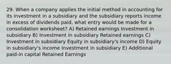 29. When a company applies the initial method in accounting for its investment in a subsidiary and the subsidiary reports income in excess of dividends paid, what entry would be made for a consolidation worksheet? A) Retained earnings Investment in subsidiary B) Investment in subsidiary Retained earnings C) Investment in subsidiary Equity in subsidiary's income D) Equity in subsidiary's income Investment in subsidiary E) Additional paid-in capital Retained Earnings