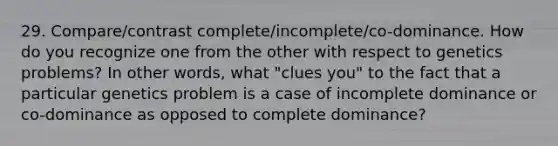 29. Compare/contrast complete/incomplete/co-dominance. How do you recognize one from the other with respect to genetics problems? In other words, what "clues you" to the fact that a particular genetics problem is a case of incomplete dominance or co-dominance as opposed to complete dominance?