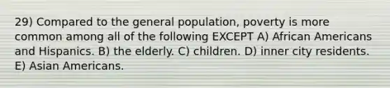 29) Compared to the general population, poverty is more common among all of the following EXCEPT A) African Americans and Hispanics. B) the elderly. C) children. D) inner city residents. E) Asian Americans.