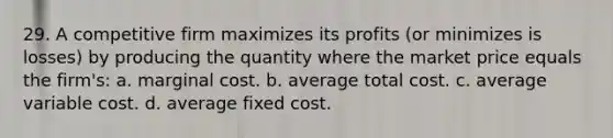 29. A competitive firm maximizes its profits (or minimizes is losses) by producing the quantity where the market price equals the firm's: a. marginal cost. b. average total cost. c. average variable cost. d. average fixed cost.