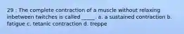 29 : The complete contraction of a muscle without relaxing inbetween twitches is called _____. a. a sustained contraction b. fatigue c. tetanic contraction d. treppe