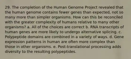 29. The completion of the <a href='https://www.questionai.com/knowledge/kaQqK73QV8-human-genome' class='anchor-knowledge'>human genome</a> Project revealed that the human genome contains fewer genes than expected, not so many <a href='https://www.questionai.com/knowledge/keWHlEPx42-more-than' class='anchor-knowledge'>more than</a> simpler organisms. How can this be reconciled with the greater complexity of humans relative to many other organisms? a. All of the choices are correct b. RNA transcripts of human genes are more likely to undergo alternative splicing. c. Polypeptide domains are combined in a variety of ways. d. <a href='https://www.questionai.com/knowledge/kFtiqWOIJT-gene-expression' class='anchor-knowledge'>gene expression</a> patterns in human are often more complex than those in other organisms. e. Post-translational processing adds diversity to the resulting polypeptides.