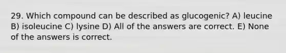 29. Which compound can be described as glucogenic? A) leucine B) isoleucine C) lysine D) All of the answers are correct. E) None of the answers is correct.