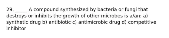 29. _____ A compound synthesized by bacteria or fungi that destroys or inhibits the growth of other microbes is a/an: a) synthetic drug b) antibiotic c) antimicrobic drug d) competitive inhibitor