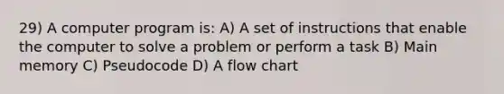 29) A computer program is: A) A set of instructions that enable the computer to solve a problem or perform a task B) Main memory C) Pseudocode D) A flow chart