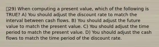 29) When computing a present value, which of the following is TRUE? A) You should adjust the discount rate to match the interval between cash flows. B) You should adjust the future value to match the present value. C) You should adjust the time period to match the present value. D) You should adjust the cash flows to match the time period of the discount rate.