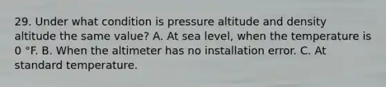 29. Under what condition is pressure altitude and density altitude the same value? A. At sea level, when the temperature is 0 °F. B. When the altimeter has no installation error. C. At standard temperature.