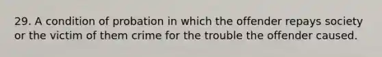 29. A condition of probation in which the offender repays society or the victim of them crime for the trouble the offender caused.