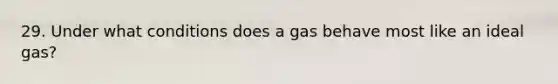 29. Under what conditions does a gas behave most like an ideal gas?