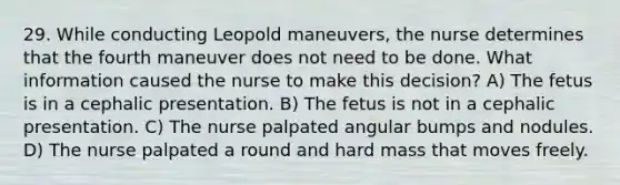 29. While conducting Leopold maneuvers, the nurse determines that the fourth maneuver does not need to be done. What information caused the nurse to make this decision? A) The fetus is in a cephalic presentation. B) The fetus is not in a cephalic presentation. C) The nurse palpated angular bumps and nodules. D) The nurse palpated a round and hard mass that moves freely.