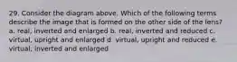 29. Consider the diagram above. Which of the following terms describe the image that is formed on the other side of the lens? a. real, inverted and enlarged b. real, inverted and reduced c. virtual, upright and enlarged d. virtual, upright and reduced e. virtual, inverted and enlarged