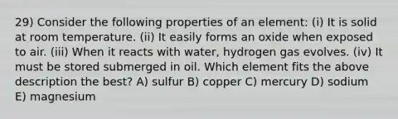 29) Consider the following properties of an element: (i) It is solid at room temperature. (ii) It easily forms an oxide when exposed to air. (iii) When it reacts with water, hydrogen gas evolves. (iv) It must be stored submerged in oil. Which element fits the above description the best? A) sulfur B) copper C) mercury D) sodium E) magnesium