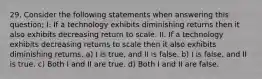 29. Consider the following statements when answering this question; I. If a technology exhibits diminishing returns then it also exhibits decreasing return to scale. II. If a technology exhibits decreasing returns to scale then it also exhibits diminishing returns. a) I is true, and II is false. b) I is false, and II is true. c) Both I and II are true. d) Both I and II are false.