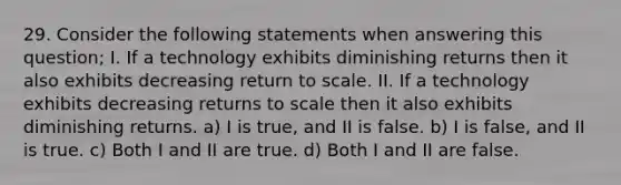 29. Consider the following statements when answering this question; I. If a technology exhibits diminishing returns then it also exhibits decreasing return to scale. II. If a technology exhibits decreasing returns to scale then it also exhibits diminishing returns. a) I is true, and II is false. b) I is false, and II is true. c) Both I and II are true. d) Both I and II are false.